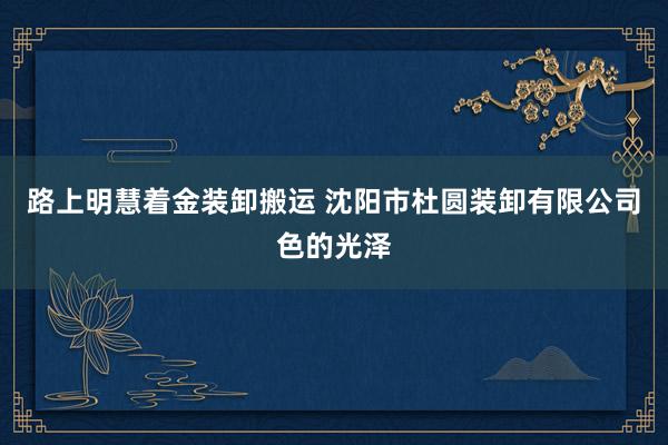 路上明慧着金装卸搬运 沈阳市杜圆装卸有限公司色的光泽