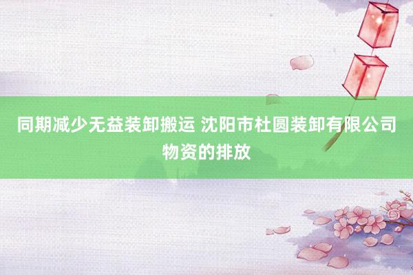 同期减少无益装卸搬运 沈阳市杜圆装卸有限公司物资的排放