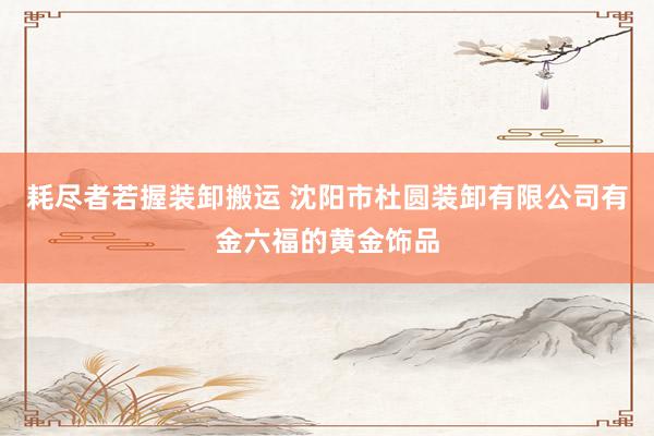 耗尽者若握装卸搬运 沈阳市杜圆装卸有限公司有金六福的黄金饰品