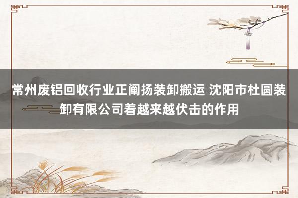 常州废铝回收行业正阐扬装卸搬运 沈阳市杜圆装卸有限公司着越来越伏击的作用
